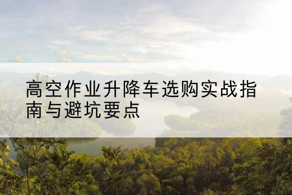 浦东新区升降车怎么选-高空作业升降车选购实战指南与避坑要点