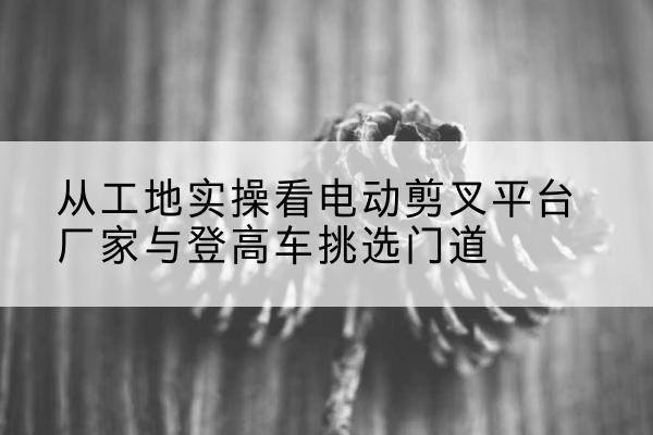 浦东新区电动剪叉升降平台厂家-从工地实操看电动剪叉平台厂家与登高车挑选门道