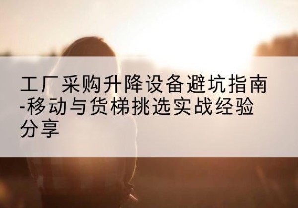 浦东新区移动式升降机怎么选-工厂采购升降设备避坑指南-移动与货梯挑选实战经验分享