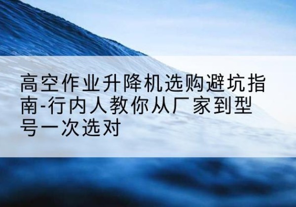 浦东新区升降平台厂家-高空作业升降机选购避坑指南-行内人教你从厂家到型号一次选对