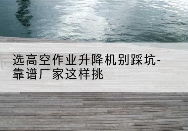 浦东新区剪叉式升降机厂家-选高空作业升降机别踩坑-靠谱厂家这样挑