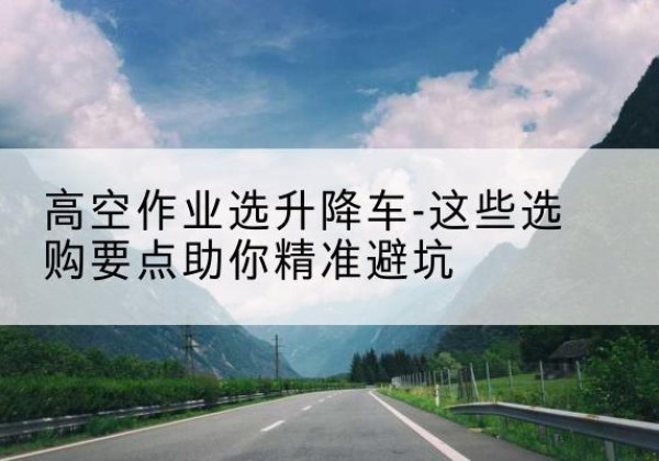 浦东新区升降车厂家-高空作业选升降车-这些选购要点助你*避坑