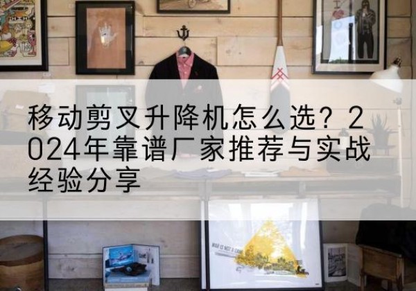 浦东新区升降平台厂家推荐-移动剪叉升降机怎么选？2024年靠谱厂家推荐与实战经验分享